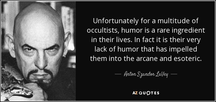 Unfortunately for a multitude of occultists, humor is a rare ingredient in their lives. In fact it is their very lack of humor that has impelled them into the arcane and esoteric. - Anton Szandor LaVey
