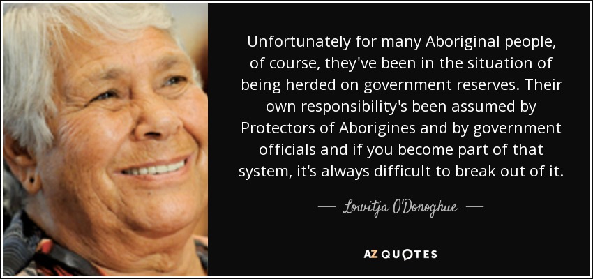Unfortunately for many Aboriginal people, of course, they've been in the situation of being herded on government reserves. Their own responsibility's been assumed by Protectors of Aborigines and by government officials and if you become part of that system, it's always difficult to break out of it. - Lowitja O'Donoghue