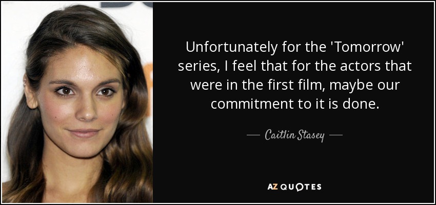 Unfortunately for the 'Tomorrow' series, I feel that for the actors that were in the first film, maybe our commitment to it is done. - Caitlin Stasey