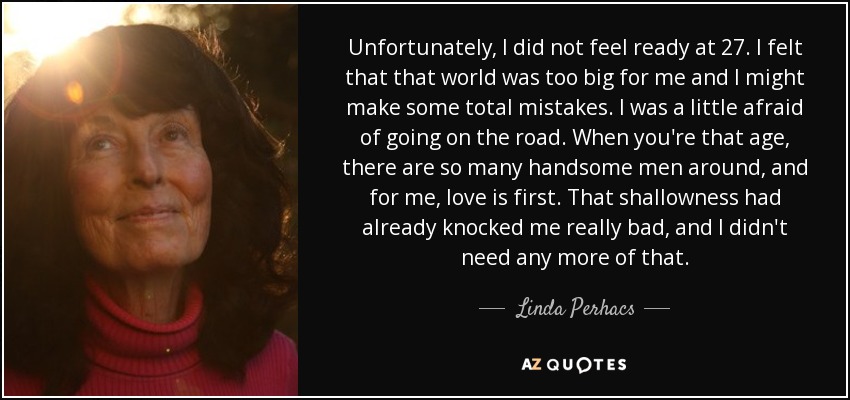Unfortunately, I did not feel ready at 27. I felt that that world was too big for me and I might make some total mistakes. I was a little afraid of going on the road. When you're that age, there are so many handsome men around, and for me, love is first. That shallowness had already knocked me really bad, and I didn't need any more of that. - Linda Perhacs