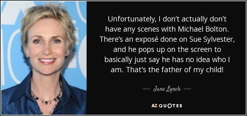 Unfortunately, I don’t actually don’t have any scenes with Michael Bolton. There’s an exposé done on Sue Sylvester, and he pops up on the screen to basically just say he has no idea who I am. That’s the father of my child! - Jane Lynch