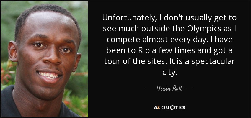 Unfortunately, I don't usually get to see much outside the Olympics as I compete almost every day. I have been to Rio a few times and got a tour of the sites. It is a spectacular city. - Usain Bolt