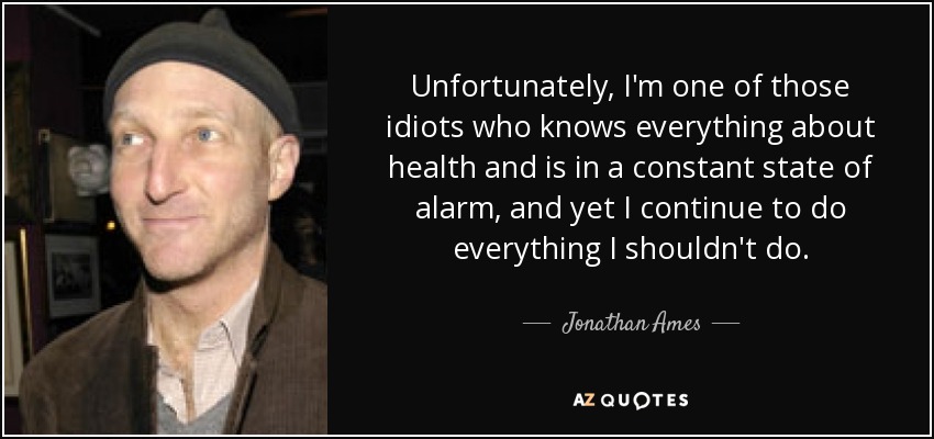 Unfortunately, I'm one of those idiots who knows everything about health and is in a constant state of alarm, and yet I continue to do everything I shouldn't do. - Jonathan Ames