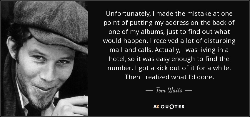Unfortunately, I made the mistake at one point of putting my address on the back of one of my albums, just to find out what would happen. I received a lot of disturbing mail and calls. Actually, I was living in a hotel, so it was easy enough to find the number. I got a kick out of it for a while. Then I realized what I'd done. - Tom Waits
