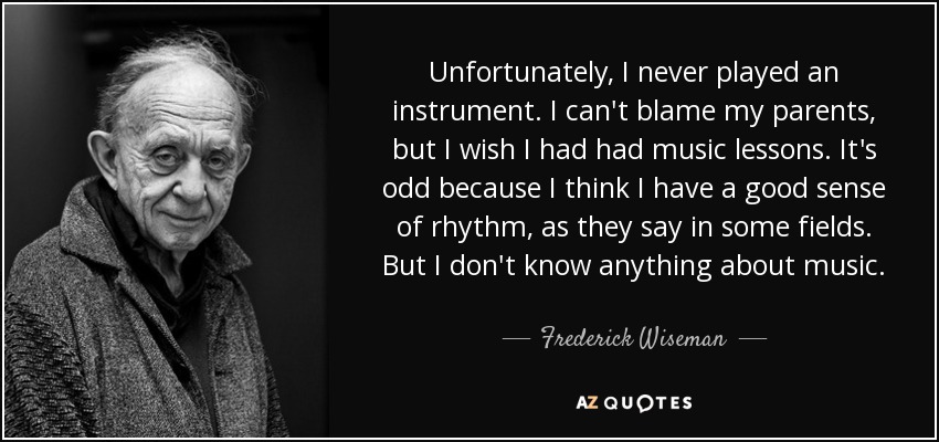 Unfortunately, I never played an instrument. I can't blame my parents, but I wish I had had music lessons. It's odd because I think I have a good sense of rhythm, as they say in some fields. But I don't know anything about music. - Frederick Wiseman