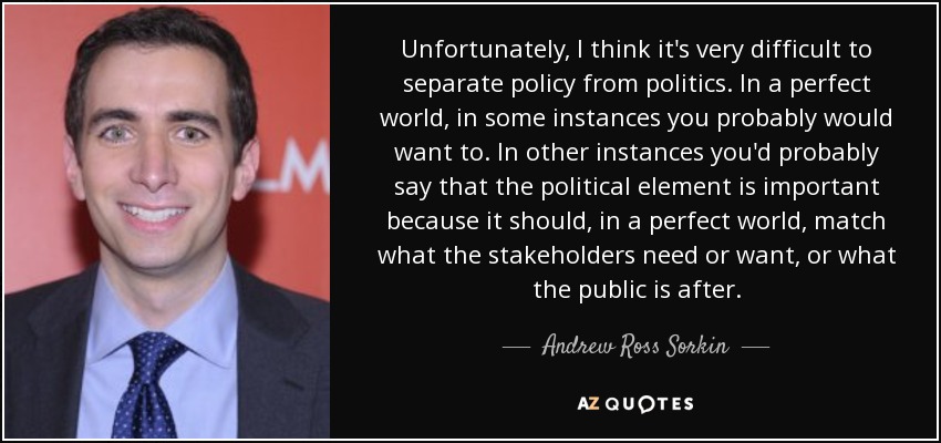 Unfortunately, I think it's very difficult to separate policy from politics. In a perfect world, in some instances you probably would want to. In other instances you'd probably say that the political element is important because it should, in a perfect world, match what the stakeholders need or want, or what the public is after. - Andrew Ross Sorkin