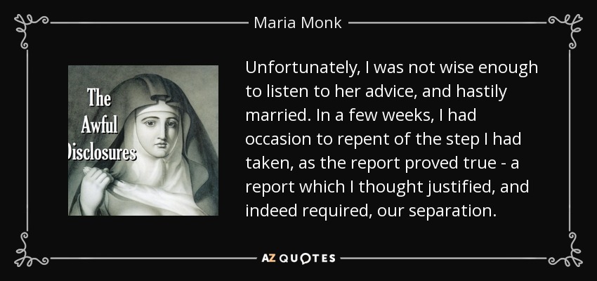 Unfortunately, I was not wise enough to listen to her advice, and hastily married. In a few weeks, I had occasion to repent of the step I had taken, as the report proved true - a report which I thought justified, and indeed required, our separation. - Maria Monk