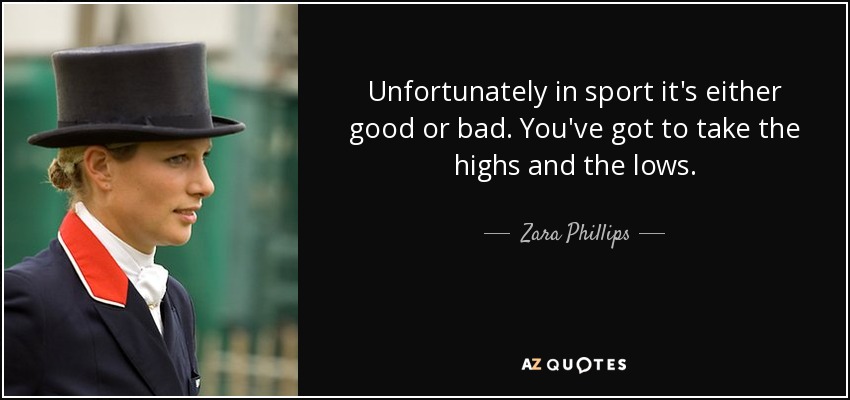 Unfortunately in sport it's either good or bad. You've got to take the highs and the lows. - Zara Phillips