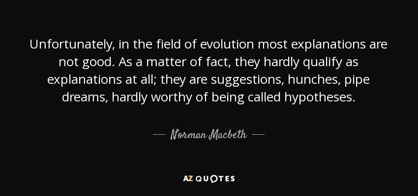 Unfortunately, in the field of evolution most explanations are not good. As a matter of fact, they hardly qualify as explanations at all; they are suggestions, hunches, pipe dreams, hardly worthy of being called hypotheses. - Norman Macbeth