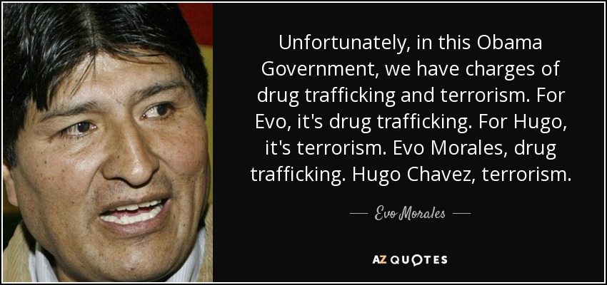 Unfortunately, in this Obama Government, we have charges of drug trafficking and terrorism. For Evo, it's drug trafficking. For Hugo, it's terrorism. Evo Morales, drug trafficking. Hugo Chavez, terrorism. - Evo Morales