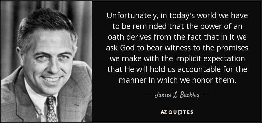 Unfortunately, in today's world we have to be reminded that the power of an oath derives from the fact that in it we ask God to bear witness to the promises we make with the implicit expectation that He will hold us accountable for the manner in which we honor them. - James L. Buckley
