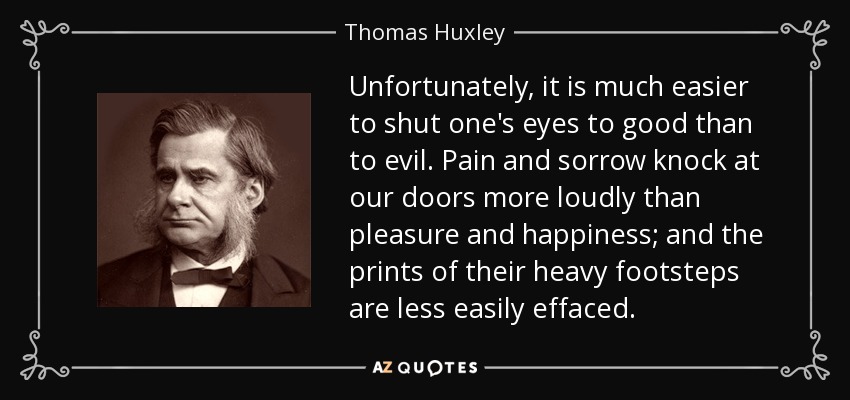 Unfortunately, it is much easier to shut one's eyes to good than to evil. Pain and sorrow knock at our doors more loudly than pleasure and happiness; and the prints of their heavy footsteps are less easily effaced. - Thomas Huxley