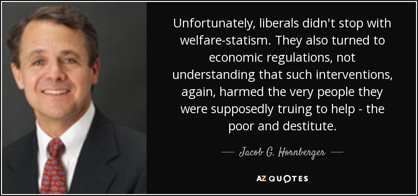 Unfortunately, liberals didn't stop with welfare-statism. They also turned to economic regulations, not understanding that such interventions, again, harmed the very people they were supposedly truing to help - the poor and destitute. - Jacob G. Hornberger