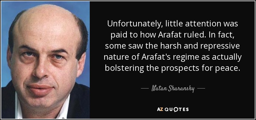 Unfortunately, little attention was paid to how Arafat ruled. In fact, some saw the harsh and repressive nature of Arafat's regime as actually bolstering the prospects for peace. - Natan Sharansky