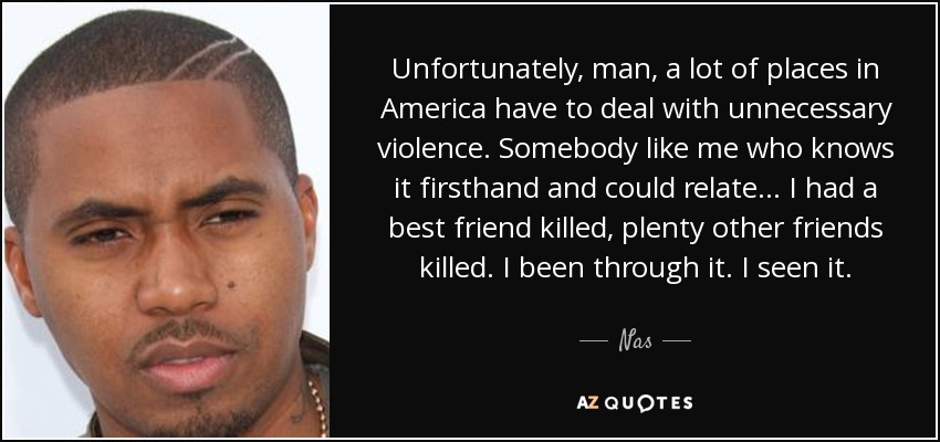 Unfortunately, man, a lot of places in America have to deal with unnecessary violence. Somebody like me who knows it firsthand and could relate... I had a best friend killed, plenty other friends killed. I been through it. I seen it. - Nas