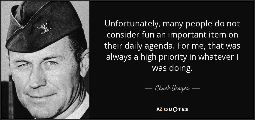 Unfortunately, many people do not consider fun an important item on their daily agenda. For me, that was always a high priority in whatever I was doing. - Chuck Yeager