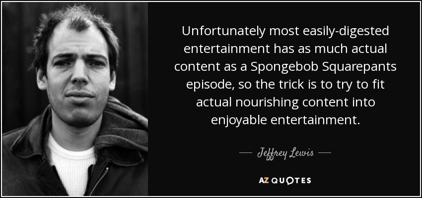 Unfortunately most easily-digested entertainment has as much actual content as a Spongebob Squarepants episode, so the trick is to try to fit actual nourishing content into enjoyable entertainment. - Jeffrey Lewis