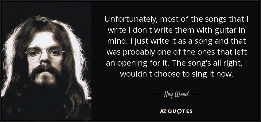 Unfortunately, most of the songs that I write I don't write them with guitar in mind. I just write it as a song and that was probably one of the ones that left an opening for it. The song's all right, I wouldn't choose to sing it now. - Roy Wood