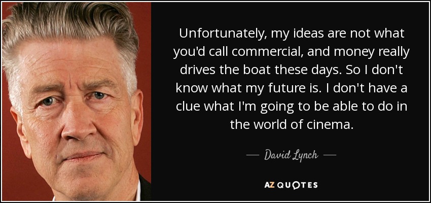 Unfortunately, my ideas are not what you'd call commercial, and money really drives the boat these days. So I don't know what my future is. I don't have a clue what I'm going to be able to do in the world of cinema. - David Lynch