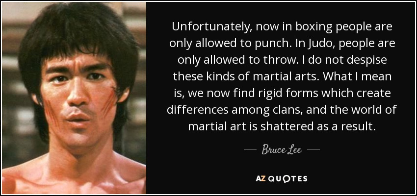 Unfortunately, now in boxing people are only allowed to punch. In Judo, people are only allowed to throw. I do not despise these kinds of martial arts. What I mean is, we now find rigid forms which create differences among clans, and the world of martial art is shattered as a result. - Bruce Lee