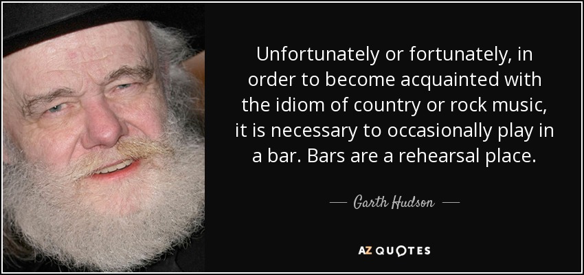 Unfortunately or fortunately, in order to become acquainted with the idiom of country or rock music, it is necessary to occasionally play in a bar. Bars are a rehearsal place. - Garth Hudson