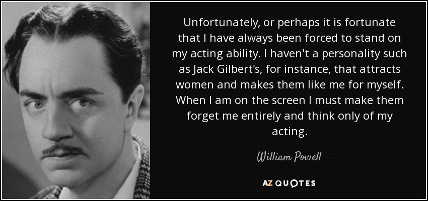Unfortunately, or perhaps it is fortunate that I have always been forced to stand on my acting ability. I haven't a personality such as Jack Gilbert's, for instance, that attracts women and makes them like me for myself. When I am on the screen I must make them forget me entirely and think only of my acting. - William Powell