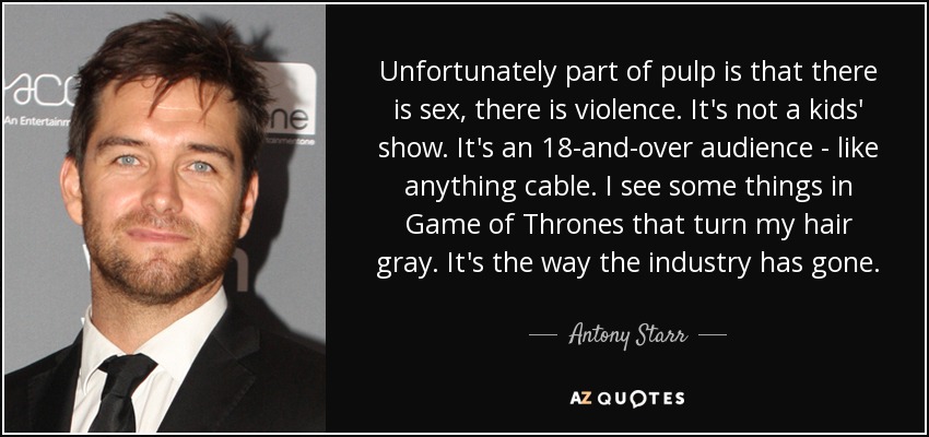 Unfortunately part of pulp is that there is sex, there is violence. It's not a kids' show. It's an 18-and-over audience - like anything cable. I see some things in Game of Thrones that turn my hair gray. It's the way the industry has gone. - Antony Starr