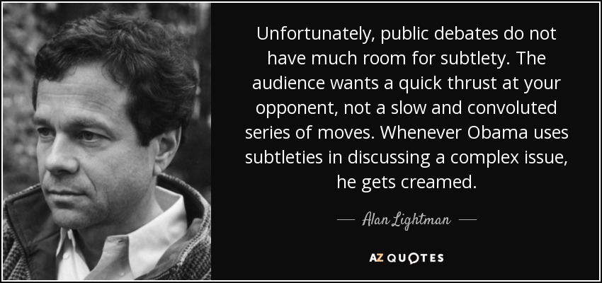 Unfortunately, public debates do not have much room for subtlety. The audience wants a quick thrust at your opponent, not a slow and convoluted series of moves. Whenever Obama uses subtleties in discussing a complex issue, he gets creamed. - Alan Lightman