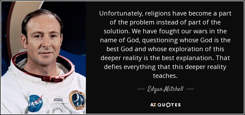 Unfortunately, religions have become a part of the problem instead of part of the solution. We have fought our wars in the name of God, questioning whose God is the best God and whose exploration of this deeper reality is the best explanation. That defies everything that this deeper reality teaches. - Edgar Mitchell