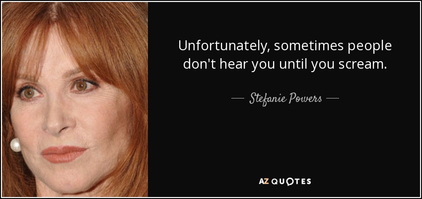Unfortunately, sometimes people don't hear you until you scream. - Stefanie Powers