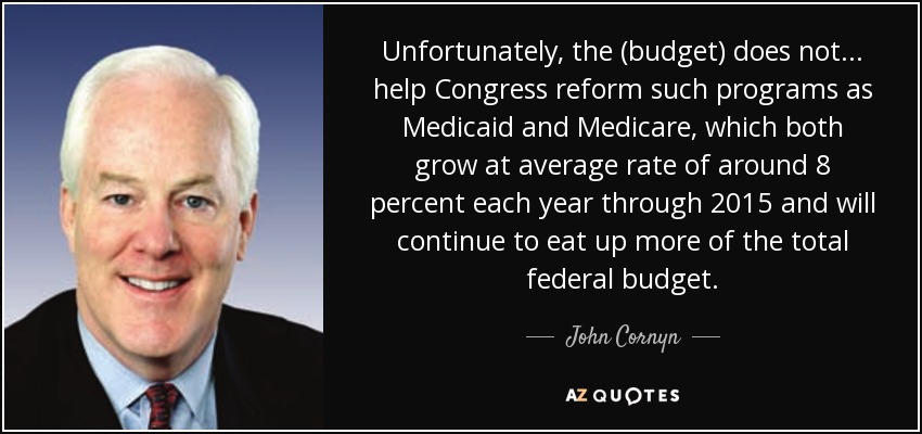 Unfortunately, the (budget) does not . . . help Congress reform such programs as Medicaid and Medicare, which both grow at average rate of around 8 percent each year through 2015 and will continue to eat up more of the total federal budget. - John Cornyn