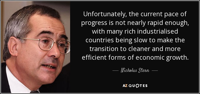 Unfortunately, the current pace of progress is not nearly rapid enough, with many rich industrialised countries being slow to make the transition to cleaner and more efficient forms of economic growth. - Nicholas Stern