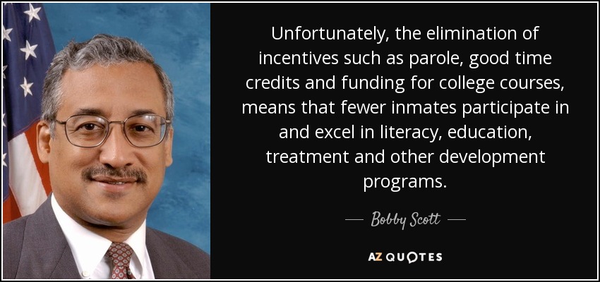 Unfortunately, the elimination of incentives such as parole, good time credits and funding for college courses, means that fewer inmates participate in and excel in literacy, education, treatment and other development programs. - Bobby Scott