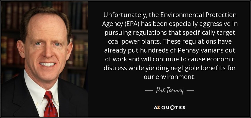 Unfortunately, the Environmental Protection Agency (EPA) has been especially aggressive in pursuing regulations that specifically target coal power plants. These regulations have already put hundreds of Pennsylvanians out of work and will continue to cause economic distress while yielding negligible benefits for our environment. - Pat Toomey