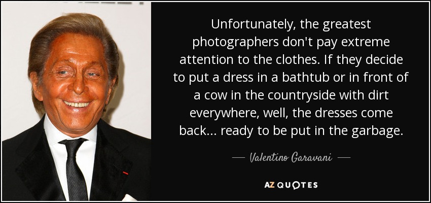 Unfortunately, the greatest photographers don't pay extreme attention to the clothes. If they decide to put a dress in a bathtub or in front of a cow in the countryside with dirt everywhere, well, the dresses come back... ready to be put in the garbage. - Valentino Garavani