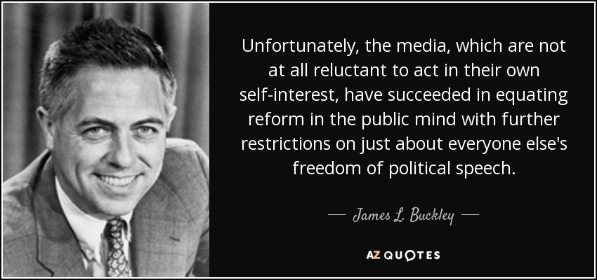 Unfortunately, the media, which are not at all reluctant to act in their own self-interest, have succeeded in equating reform in the public mind with further restrictions on just about everyone else's freedom of political speech. - James L. Buckley