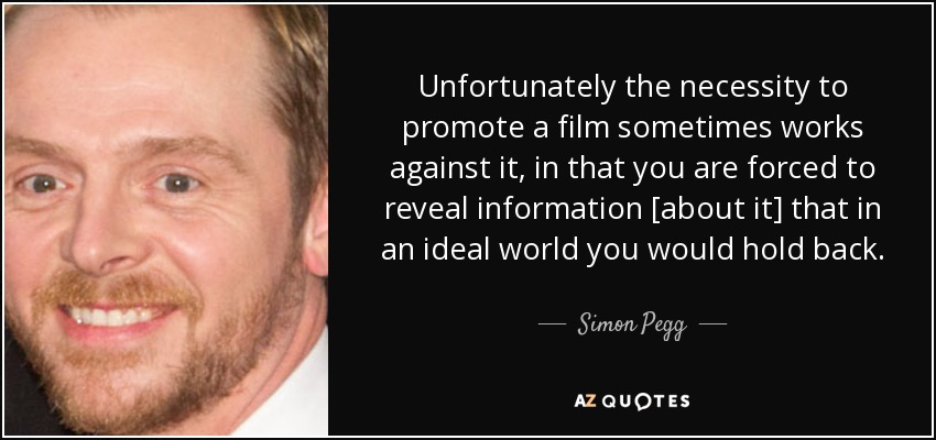Unfortunately the necessity to promote a film sometimes works against it, in that you are forced to reveal information [about it] that in an ideal world you would hold back. - Simon Pegg
