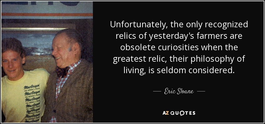 Unfortunately, the only recognized relics of yesterday's farmers are obsolete curiosities when the greatest relic, their philosophy of living, is seldom considered. - Eric Sloane