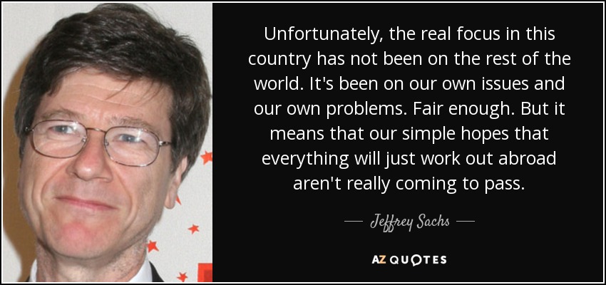 Unfortunately, the real focus in this country has not been on the rest of the world. It's been on our own issues and our own problems. Fair enough. But it means that our simple hopes that everything will just work out abroad aren't really coming to pass. - Jeffrey Sachs