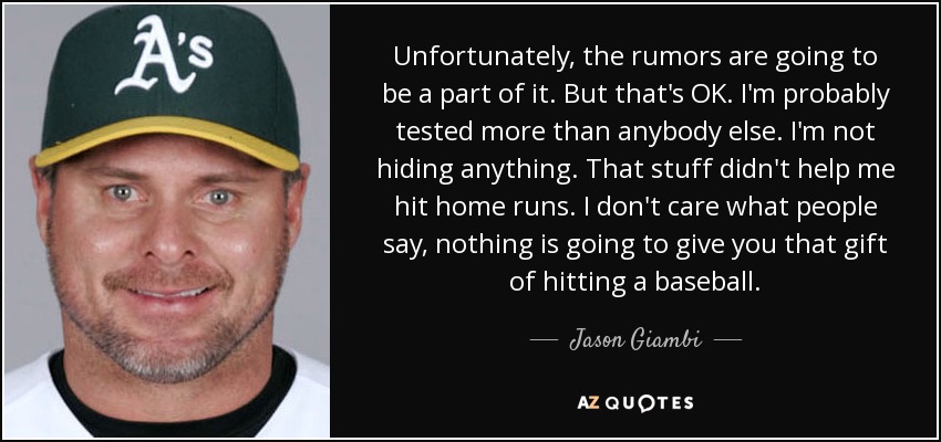 Unfortunately, the rumors are going to be a part of it. But that's OK. I'm probably tested more than anybody else. I'm not hiding anything. That stuff didn't help me hit home runs. I don't care what people say, nothing is going to give you that gift of hitting a baseball. - Jason Giambi