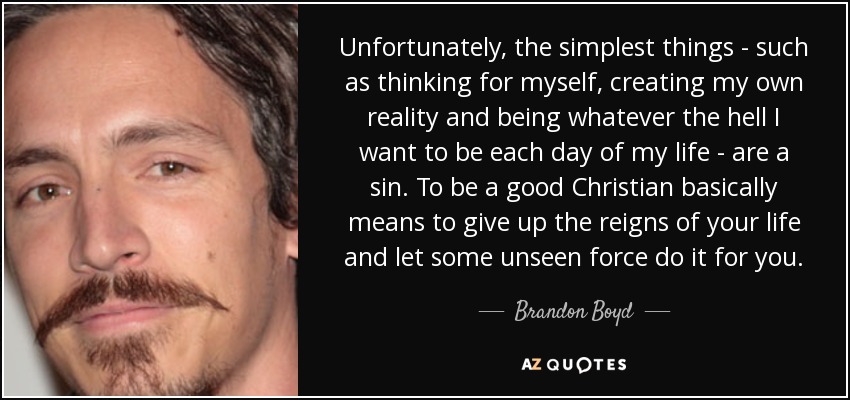 Unfortunately, the simplest things - such as thinking for myself, creating my own reality and being whatever the hell I want to be each day of my life - are a sin. To be a good Christian basically means to give up the reigns of your life and let some unseen force do it for you. - Brandon Boyd
