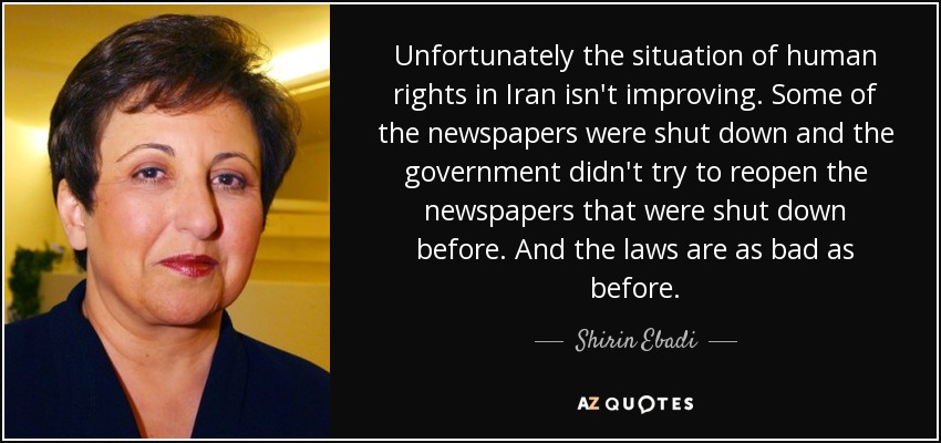 Unfortunately the situation of human rights in Iran isn't improving. Some of the newspapers were shut down and the government didn't try to reopen the newspapers that were shut down before. And the laws are as bad as before. - Shirin Ebadi