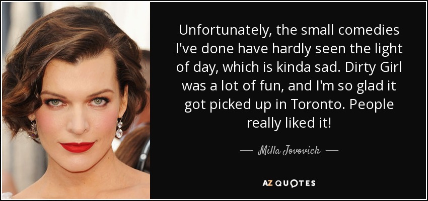 Unfortunately, the small comedies I've done have hardly seen the light of day, which is kinda sad. Dirty Girl was a lot of fun, and I'm so glad it got picked up in Toronto. People really liked it! - Milla Jovovich