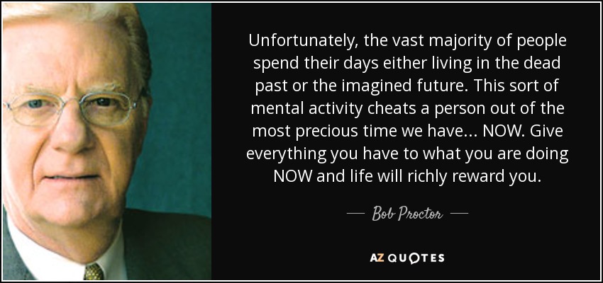 Unfortunately, the vast majority of people spend their days either living in the dead past or the imagined future. This sort of mental activity cheats a person out of the most precious time we have ... NOW. Give everything you have to what you are doing NOW and life will richly reward you. - Bob Proctor
