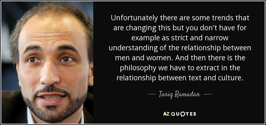 Unfortunately there are some trends that are changing this but you don't have for example as strict and narrow understanding of the relationship between men and women. And then there is the philosophy we have to extract in the relationship between text and culture. - Tariq Ramadan