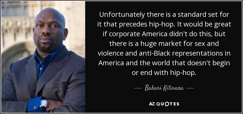 Unfortunately there is a standard set for it that precedes hip-hop. It would be great if corporate America didn't do this, but there is a huge market for sex and violence and anti-Black representations in America and the world that doesn't begin or end with hip-hop. - Bakari Kitwana