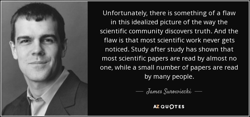 Unfortunately, there is something of a flaw in this idealized picture of the way the scientific community discovers truth. And the flaw is that most scientific work never gets noticed. Study after study has shown that most scientific papers are read by almost no one, while a small number of papers are read by many people. - James Surowiecki