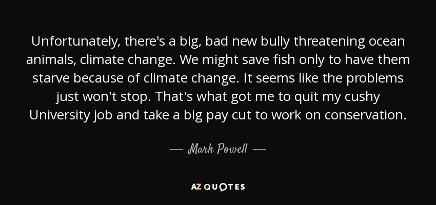 Unfortunately, there's a big, bad new bully threatening ocean animals, climate change. We might save fish only to have them starve because of climate change. It seems like the problems just won't stop. That's what got me to quit my cushy University job and take a big pay cut to work on conservation. - Mark Powell