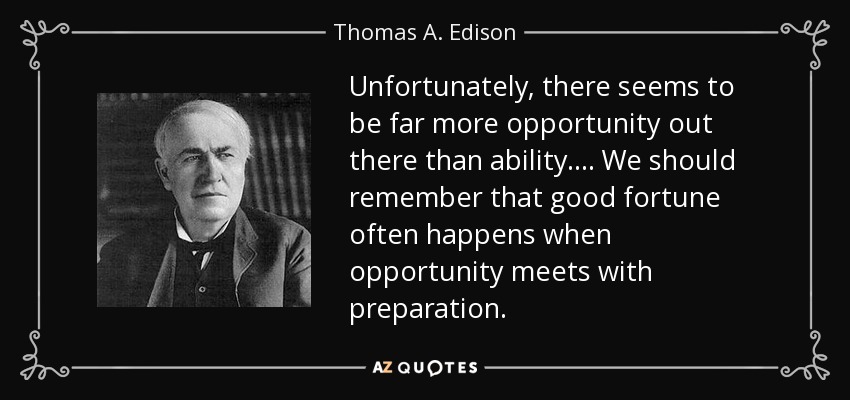 Unfortunately, there seems to be far more opportunity out there than ability.... We should remember that good fortune often happens when opportunity meets with preparation. - Thomas A. Edison