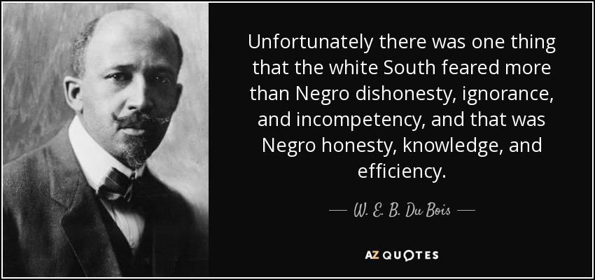 Unfortunately there was one thing that the white South feared more than Negro dishonesty, ignorance, and incompetency, and that was Negro honesty, knowledge, and efficiency. - W. E. B. Du Bois